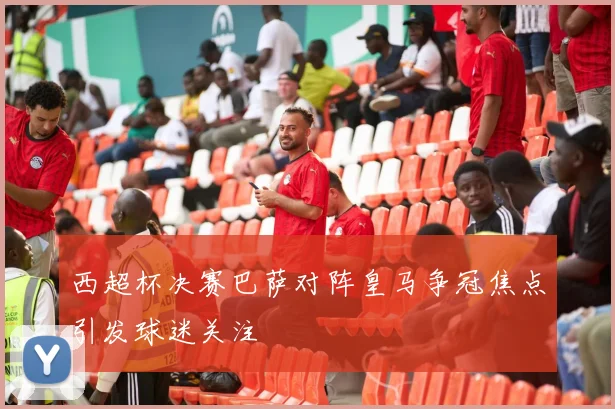西超杯决赛巴萨对阵皇马争冠焦点引发球迷关注
