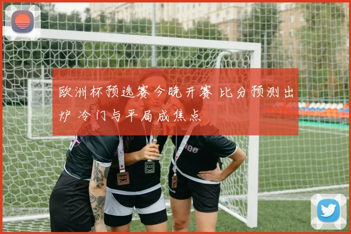 欧洲杯预选赛今晚开赛 比分预测出炉 冷门与平局成焦点