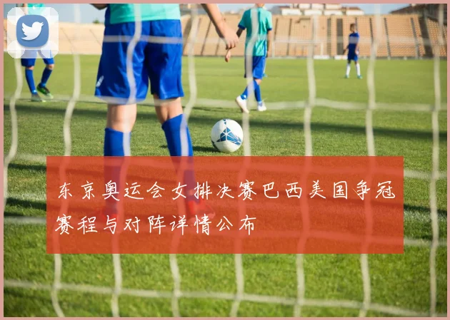 东京奥运会女排决赛巴西美国争冠赛程与对阵详情公布