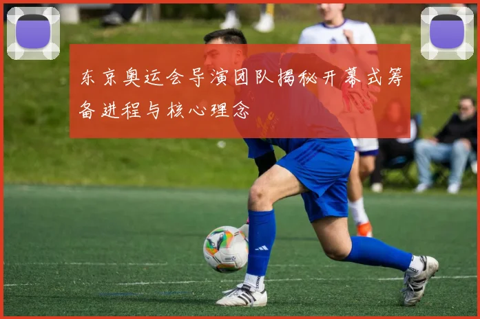 东京奥运会导演团队揭秘开幕式筹备进程与核心理念