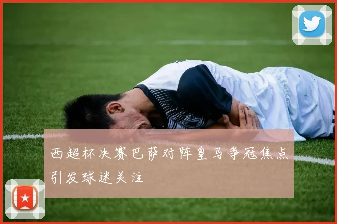 西超杯决赛巴萨对阵皇马争冠焦点引发球迷关注